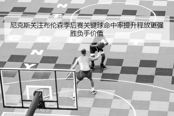 尼克斯关注布伦森季后赛关键球命中率提升释放更强胜负手价值