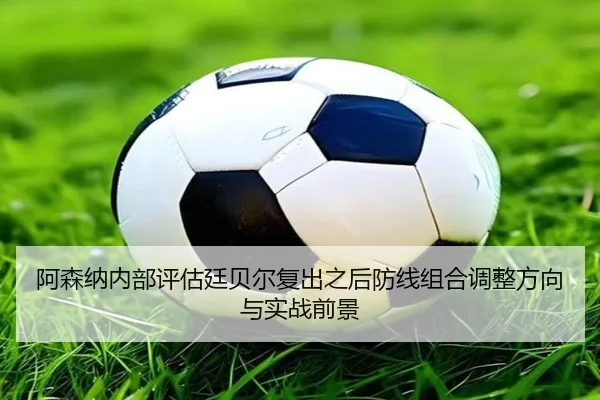 阿森纳内部评估廷贝尔复出之后防线组合调整方向与实战前景