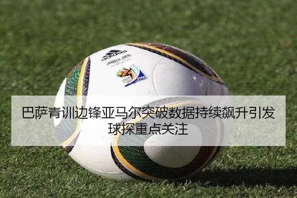 巴萨青训边锋亚马尔突破数据持续飙升引发球探重点关注
