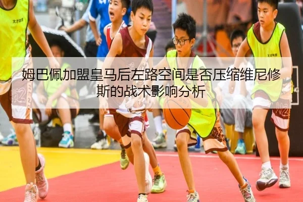 姆巴佩加盟皇马后左路空间是否压缩维尼修斯的战术影响分析