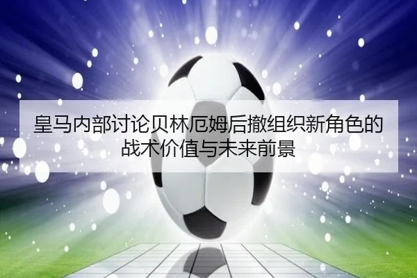皇马内部讨论贝林厄姆后撤组织新角色的战术价值与未来前景