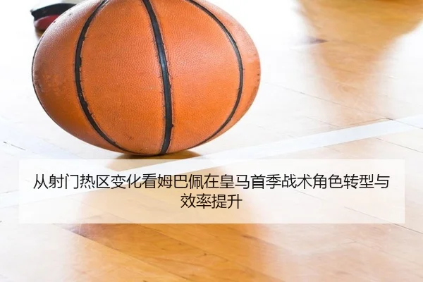 从射门热区变化看姆巴佩在皇马首季战术角色转型与效率提升