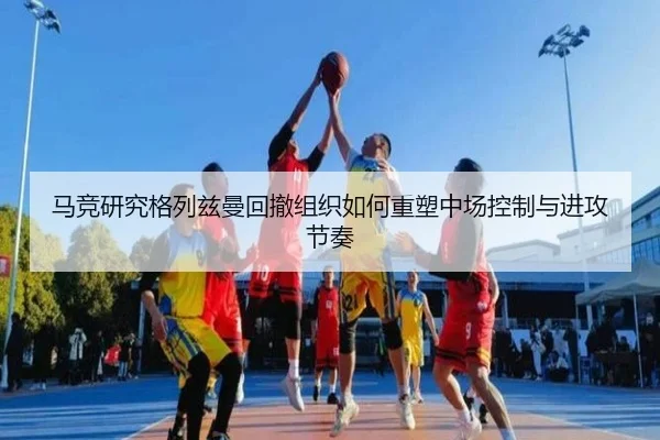 马竞研究格列兹曼回撤组织如何重塑中场控制与进攻节奏