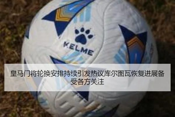 皇马门将轮换安排持续引发热议库尔图瓦恢复进展备受各方关注