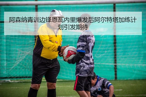 阿森纳青训边锋恩瓦内里爆发后阿尔特塔加练计划引发期待