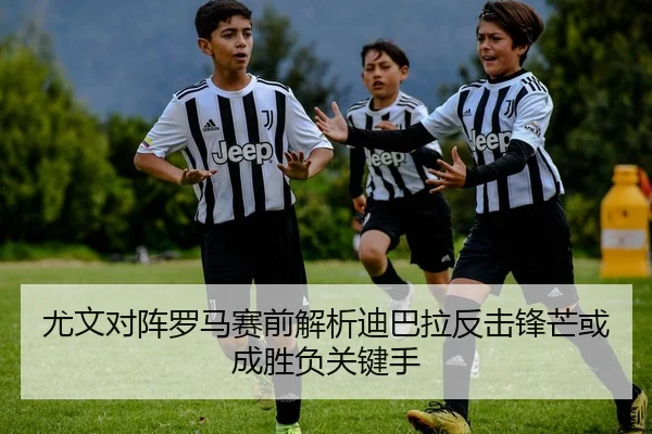尤文对阵罗马赛前解析迪巴拉反击锋芒或成胜负关键手