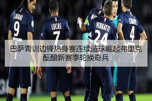 巴萨青训边锋热身赛连续造球崛起弗里克酝酿新赛季轮换奇兵