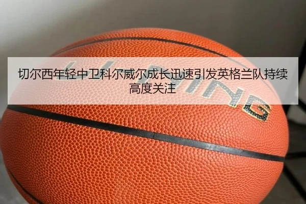 切尔西年轻中卫科尔威尔成长迅速引发英格兰队持续高度关注